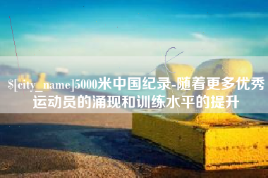 沧州5000米中国纪录-随着更多优秀运动员的涌现和训练水平的提升