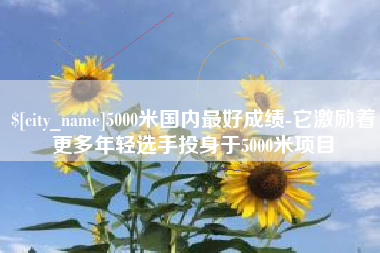 沧州5000米国内最好成绩-它激励着更多年轻选手投身于5000米项目