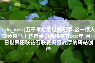 沧州五千米纪录世界纪录-这一惊人成绩由乌干达选手切普特盖在2020年8月14日世界田联钻石联赛揭幕战摩纳哥站创造