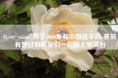 沧州男子5000米有中国选手吗-赛前有想过和队友们一起站上领奖台