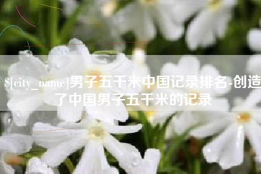 沧州男子五千米中国记录排名-创造了中国男子五千米的记录