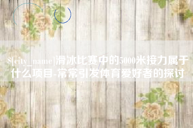 沧州滑冰比赛中的5000米接力属于什么项目-常常引发体育爱好者的探讨